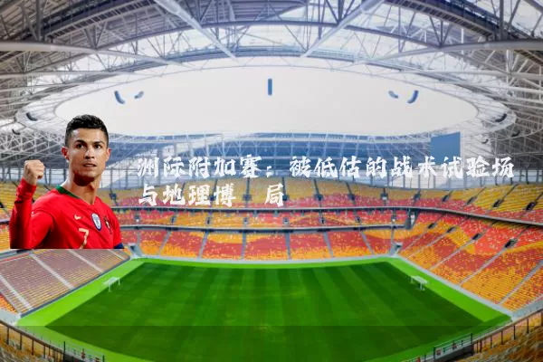洲际附加赛：被低估的战术试验场与地理博弈局