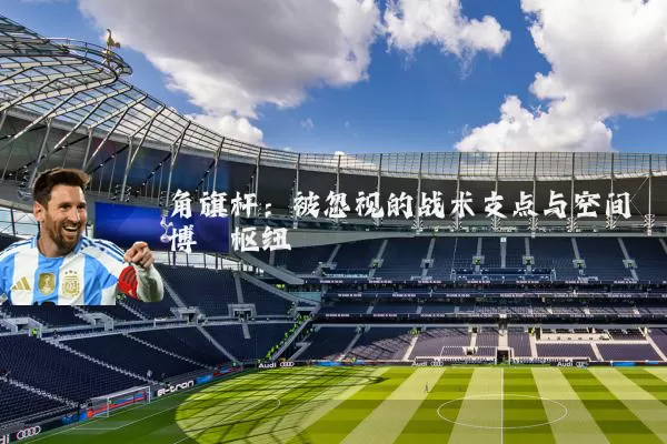 角旗杆:被忽视的战术支点与空间博弈枢纽