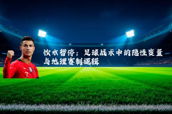 饮水暂停:足球战术中的隐性变量与地理赛制逻辑