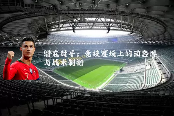潜在对手:竞技赛场上的动态博弈与战术制衡